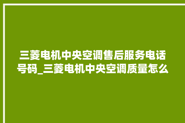 三菱电机中央空调售后服务电话号码_三菱电机中央空调质量怎么样排名第几 。中央空调