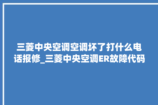 三菱中央空调空调坏了打什么电话报修_三菱中央空调ER故障代码 。中央空调