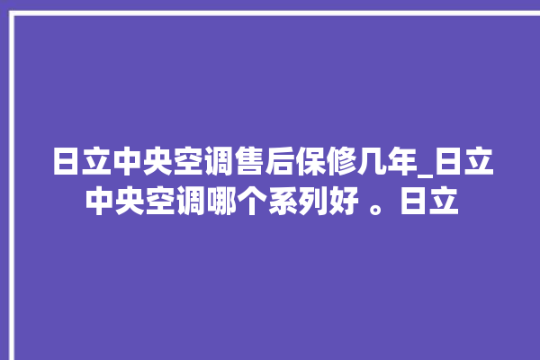 日立中央空调售后保修几年_日立中央空调哪个系列好 。日立