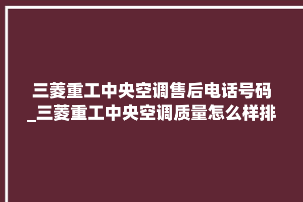 三菱重工中央空调售后电话号码_三菱重工中央空调质量怎么样排名第几 。中央空调