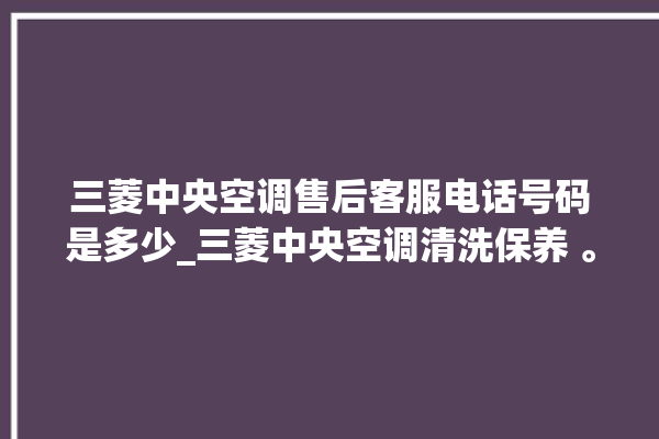 三菱中央空调售后客服电话号码是多少_三菱中央空调清洗保养 。中央空调