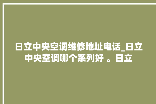 日立中央空调维修地址电话_日立中央空调哪个系列好 。日立