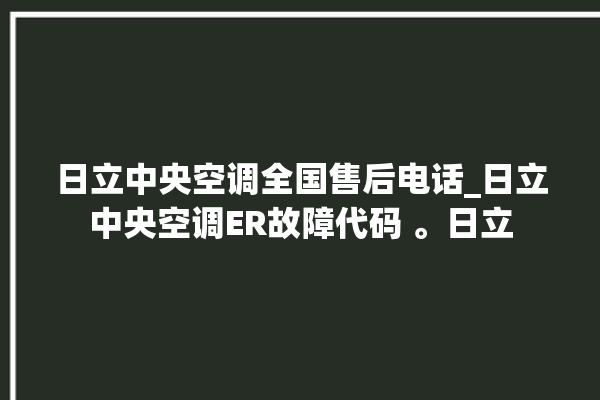 日立中央空调全国售后电话_日立中央空调ER故障代码 。日立