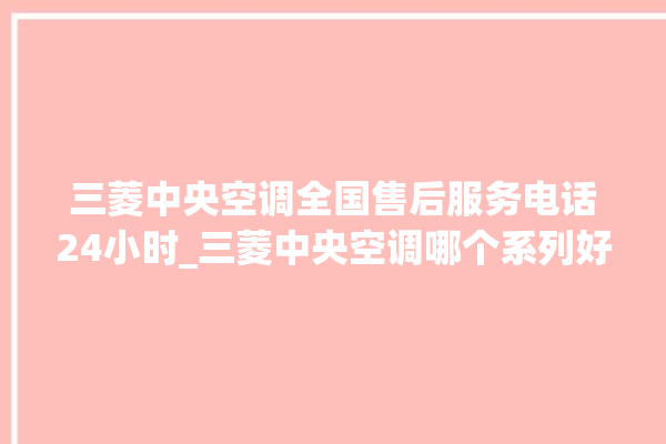 三菱中央空调全国售后服务电话24小时_三菱中央空调哪个系列好 。中央空调