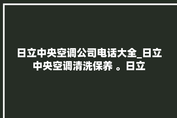 日立中央空调公司电话大全_日立中央空调清洗保养 。日立