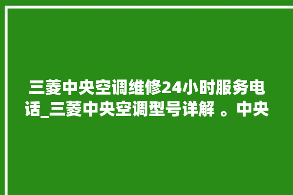 三菱中央空调维修24小时服务电话_三菱中央空调型号详解 。中央空调