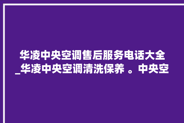 华凌中央空调售后服务电话大全_华凌中央空调清洗保养 。中央空调