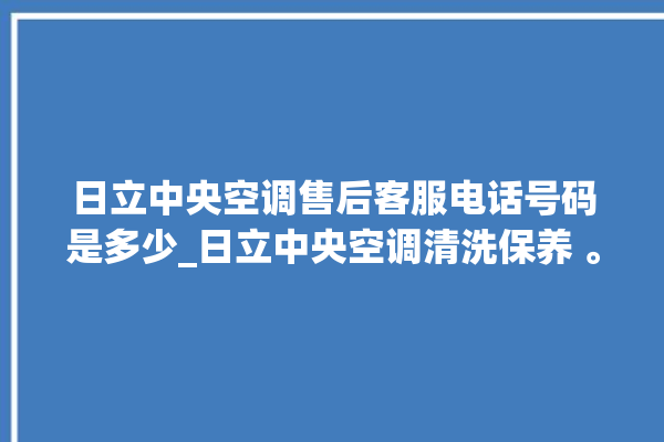 日立中央空调售后客服电话号码是多少_日立中央空调清洗保养 。日立