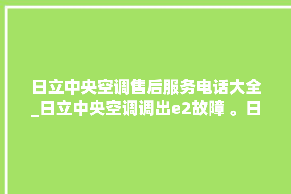 日立中央空调售后服务电话大全_日立中央空调调出e2故障 。日立