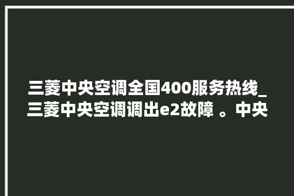 三菱中央空调全国400服务热线_三菱中央空调调出e2故障 。中央空调