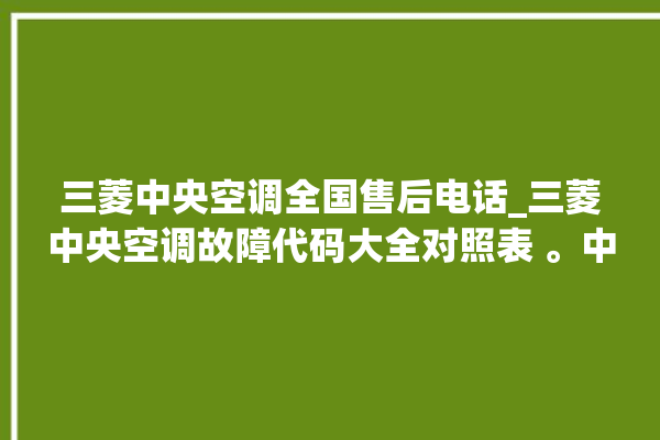 三菱中央空调全国售后电话_三菱中央空调故障代码大全对照表 。中央空调