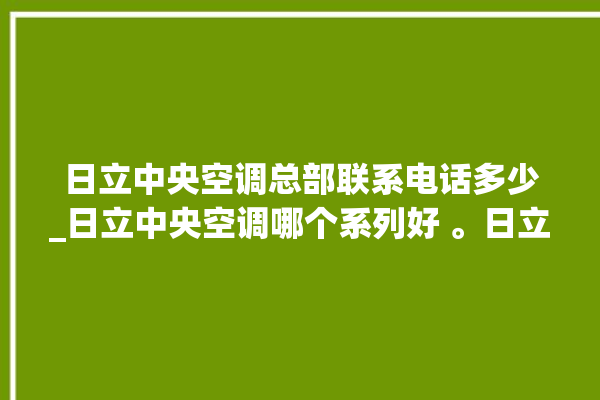 日立中央空调总部联系电话多少_日立中央空调哪个系列好 。日立