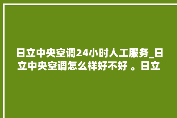 日立中央空调24小时人工服务_日立中央空调怎么样好不好 。日立