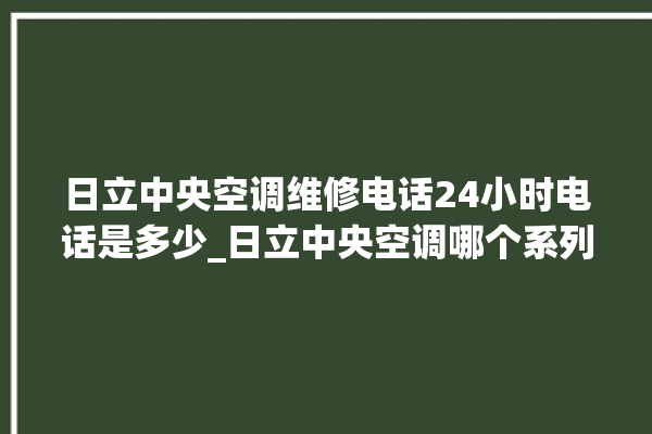 日立中央空调维修电话24小时电话是多少_日立中央空调哪个系列好 。日立