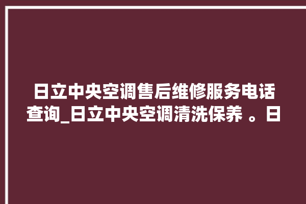 日立中央空调售后维修服务电话查询_日立中央空调清洗保养 。日立