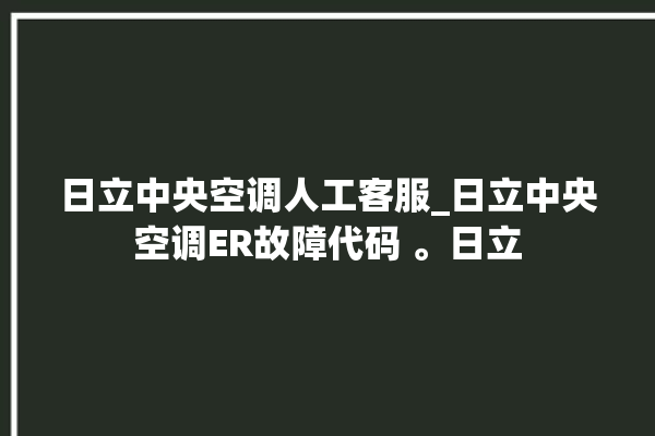 日立中央空调人工客服_日立中央空调ER故障代码 。日立