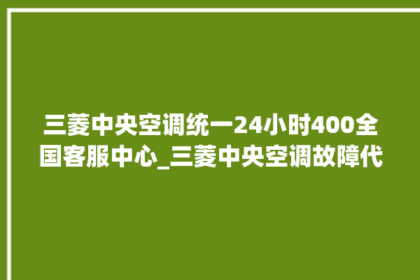 三菱中央空调统一24小时400全国客服中心_三菱中央空调故障代码大全对照表 。中央空调