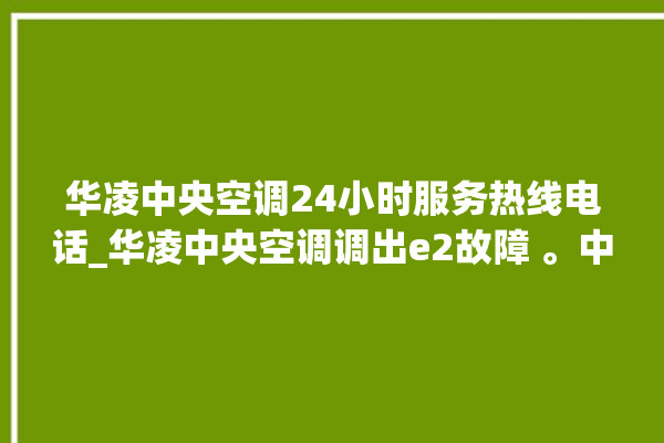 华凌中央空调24小时服务热线电话_华凌中央空调调出e2故障 。中央空调