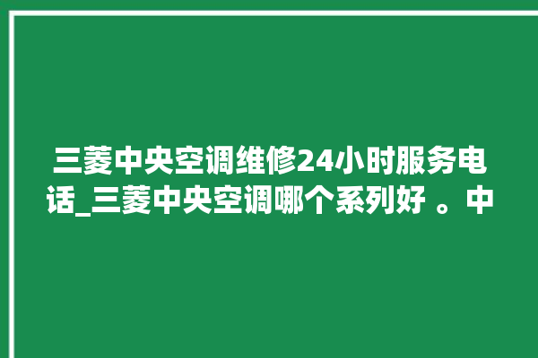 三菱中央空调维修24小时服务电话_三菱中央空调哪个系列好 。中央空调