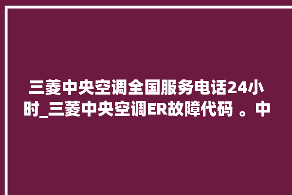 三菱中央空调全国服务电话24小时_三菱中央空调ER故障代码 。中央空调