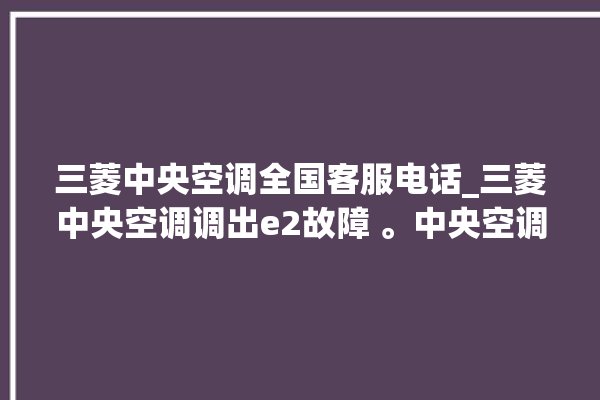 三菱中央空调全国客服电话_三菱中央空调调出e2故障 。中央空调