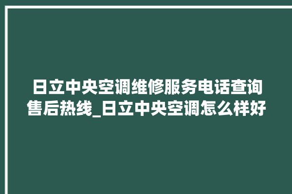 日立中央空调维修服务电话查询售后热线_日立中央空调怎么样好不好 。日立