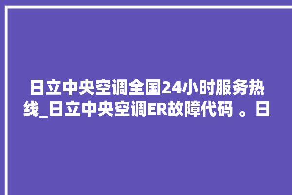 日立中央空调全国24小时服务热线_日立中央空调ER故障代码 。日立