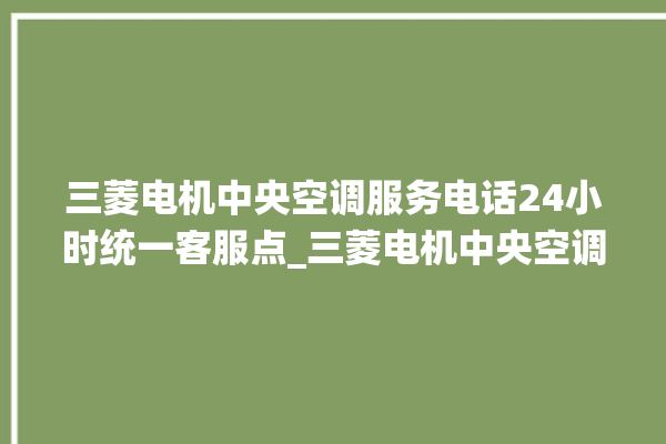 三菱电机中央空调服务电话24小时统一客服点_三菱电机中央空调质量怎么样排名第几 。中央空调