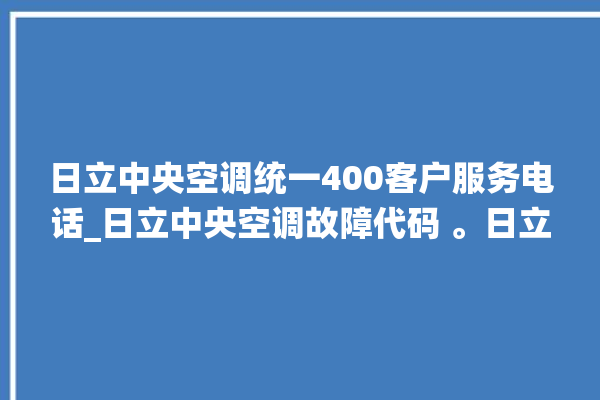 日立中央空调统一400客户服务电话_日立中央空调故障代码 。日立