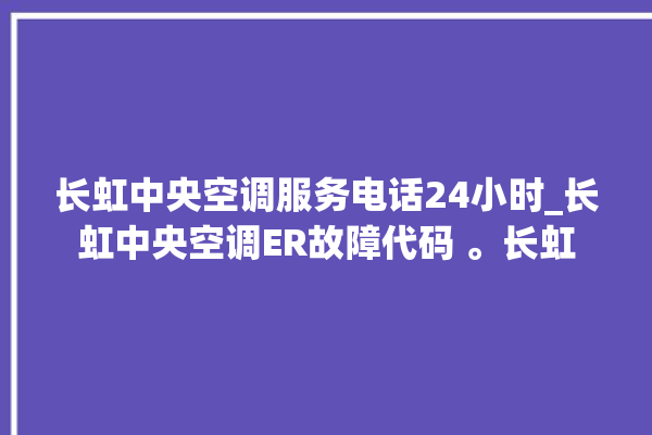 长虹中央空调服务电话24小时_长虹中央空调ER故障代码 。长虹