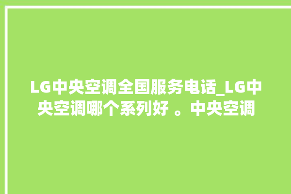 LG中央空调全国服务电话_LG中央空调哪个系列好 。中央空调