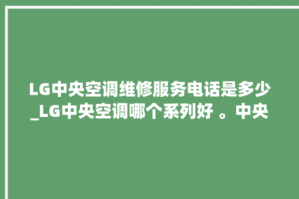 LG中央空调维修服务电话是多少_LG中央空调哪个系列好 。中央空调