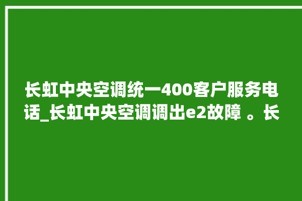 长虹中央空调统一400客户服务电话_长虹中央空调调出e2故障 。长虹