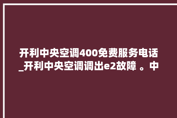 开利中央空调400免费服务电话_开利中央空调调出e2故障 。中央空调