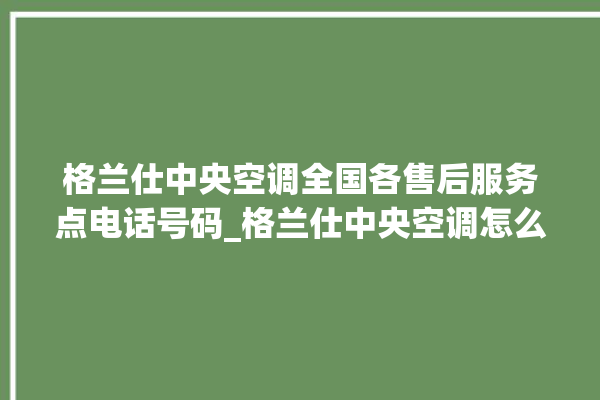 格兰仕中央空调全国各售后服务点电话号码_格兰仕中央空调怎么样好不好 。格兰仕