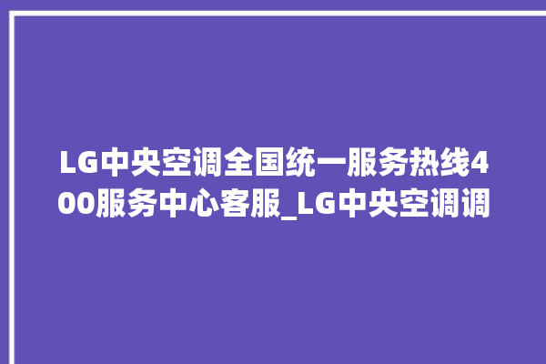 LG中央空调全国统一服务热线400服务中心客服_LG中央空调调出e2故障 。中央空调