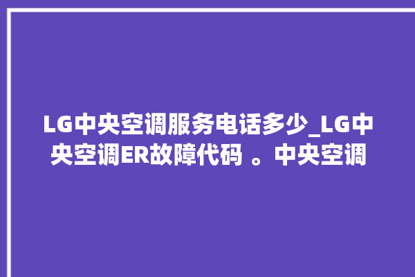 LG中央空调服务电话多少_LG中央空调ER故障代码 。中央空调