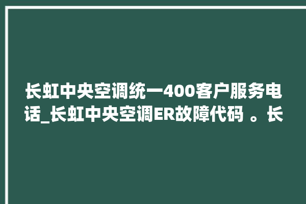 长虹中央空调统一400客户服务电话_长虹中央空调ER故障代码 。长虹