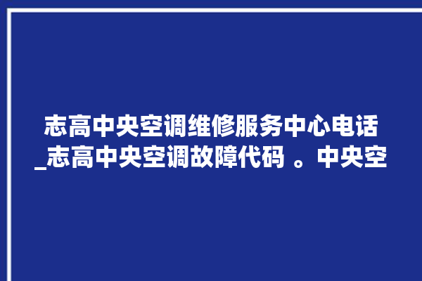 志高中央空调维修服务中心电话_志高中央空调故障代码 。中央空调