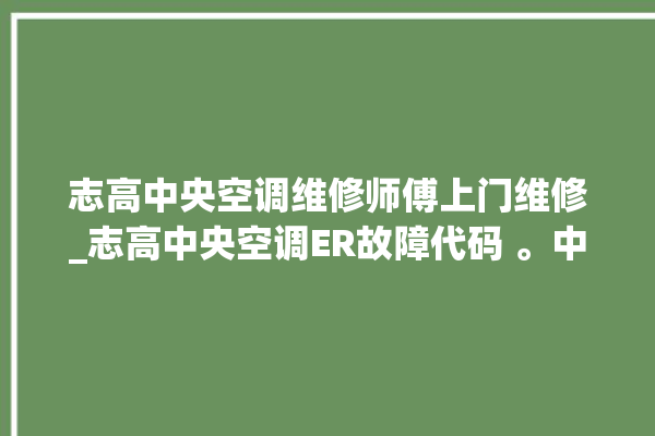 志高中央空调维修师傅上门维修_志高中央空调ER故障代码 。中央空调