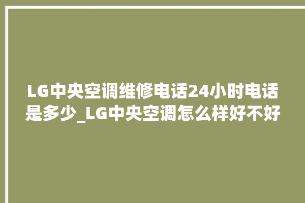 LG中央空调维修电话24小时电话是多少_LG中央空调怎么样好不好 。中央空调