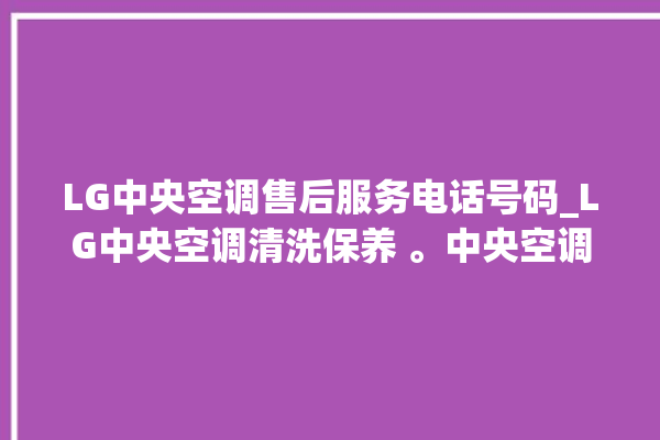 LG中央空调售后服务电话号码_LG中央空调清洗保养 。中央空调