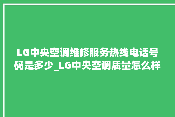 LG中央空调维修服务热线电话号码是多少_LG中央空调质量怎么样排名第几 。中央空调