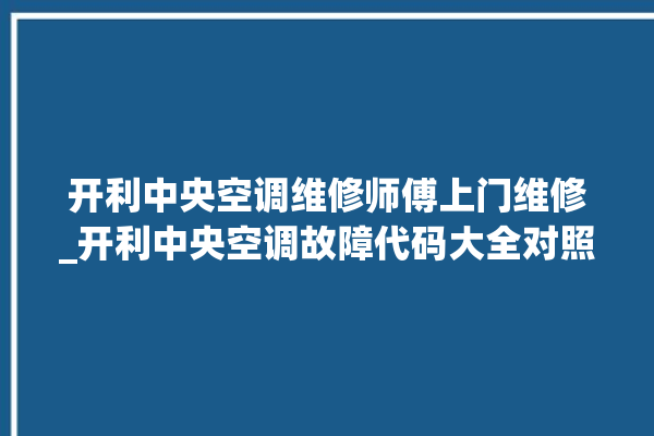 开利中央空调维修师傅上门维修_开利中央空调故障代码大全对照表 。中央空调