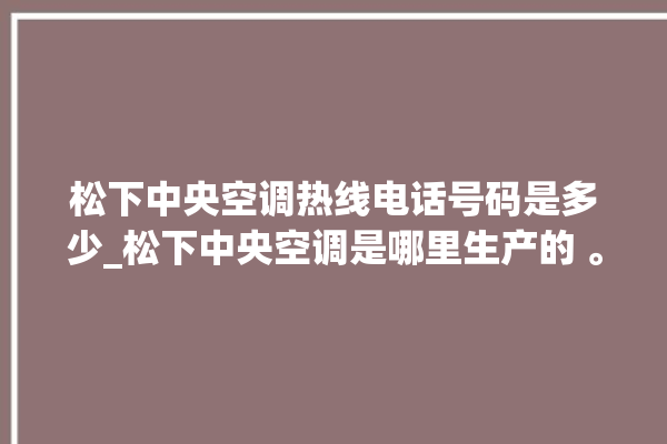 松下中央空调热线电话号码是多少_松下中央空调是哪里生产的 。中央空调