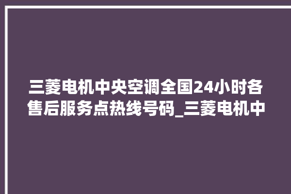 三菱电机中央空调全国24小时各售后服务点热线号码_三菱电机中央空调e2是什么故障怎么解决 。中央空调