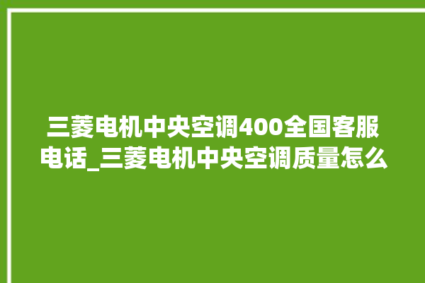 三菱电机中央空调400全国客服电话_三菱电机中央空调质量怎么样用的久吗 。中央空调