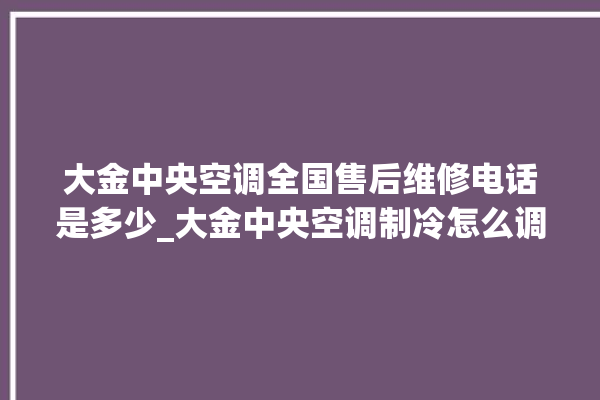 大金中央空调全国售后维修电话是多少_大金中央空调制冷怎么调节 。中央空调