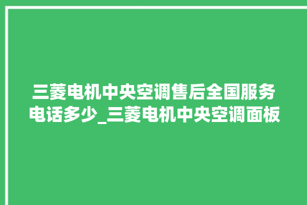 三菱电机中央空调售后全国服务电话多少_三菱电机中央空调面板使用说明 。中央空调