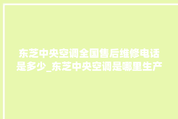 东芝中央空调全国售后维修电话是多少_东芝中央空调是哪里生产的 。东芝